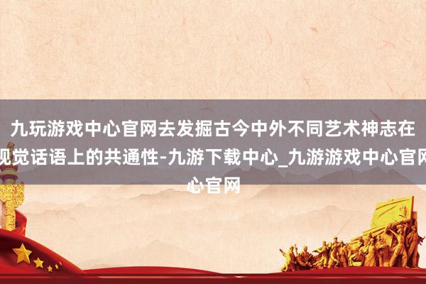 九玩游戏中心官网去发掘古今中外不同艺术神志在视觉话语上的共通性-九游下载中心_九游游戏中心官网