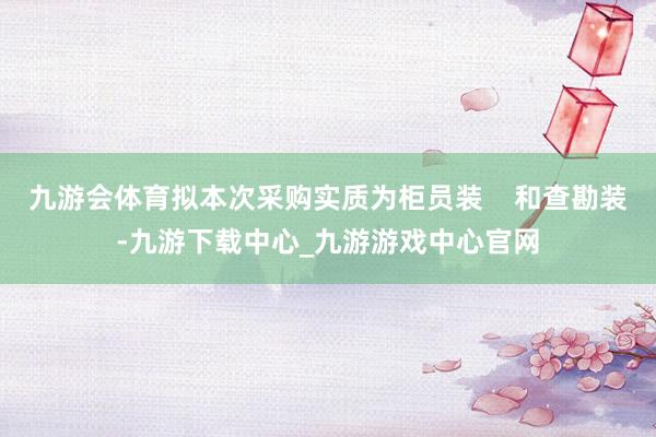 九游会体育拟本次采购实质为柜员装    和查勘装-九游下载中心_九游游戏中心官网