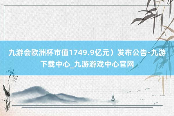 九游会欧洲杯市值1749.9亿元）发布公告-九游下载中心_九游游戏中心官网