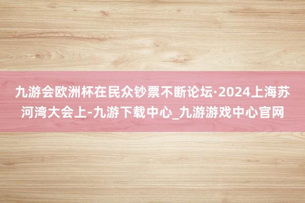 九游会欧洲杯在民众钞票不断论坛·2024上海苏河湾大会上-九游下载中心_九游游戏中心官网