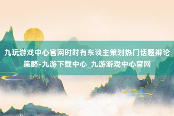 九玩游戏中心官网时时有东谈主策划热门话题辩论策略-九游下载中心_九游游戏中心官网