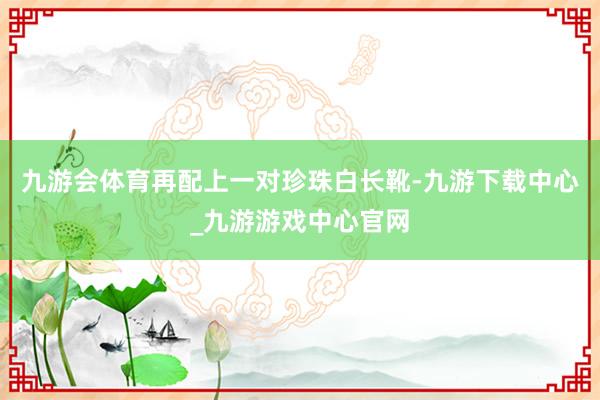 九游会体育再配上一对珍珠白长靴-九游下载中心_九游游戏中心官网