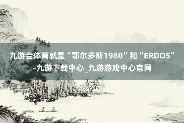 九游会体育就是“鄂尔多斯1980”和“ERDOS”-九游下载中心_九游游戏中心官网