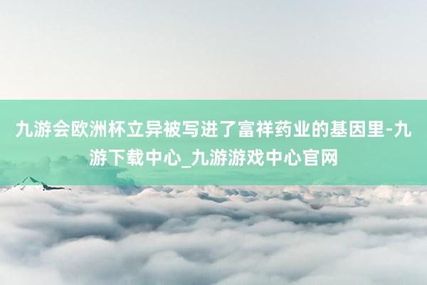 九游会欧洲杯立异被写进了富祥药业的基因里-九游下载中心_九游游戏中心官网