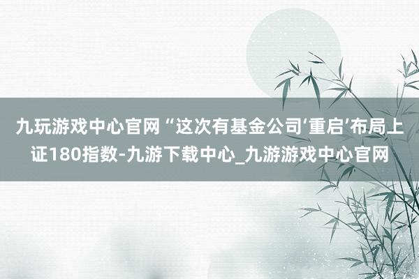 九玩游戏中心官网　　“这次有基金公司‘重启’布局上证180指数-九游下载中心_九游游戏中心官网