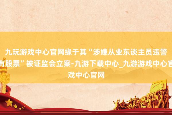 九玩游戏中心官网缘于其“涉嫌从业东谈主员违警抓有股票”被证监会立案-九游下载中心_九游游戏中心官网