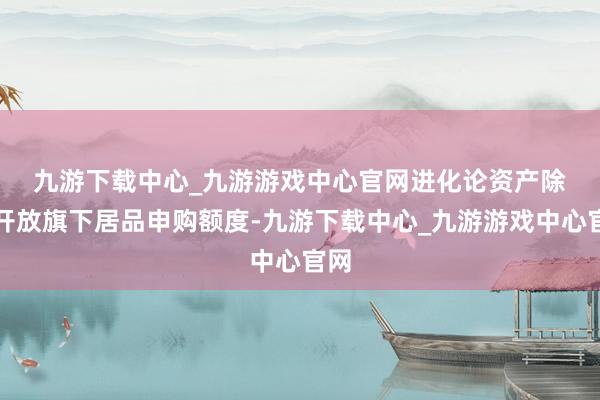 九游下载中心_九游游戏中心官网　　进化论资产除了开放旗下居品申购额度-九游下载中心_九游游戏中心官网