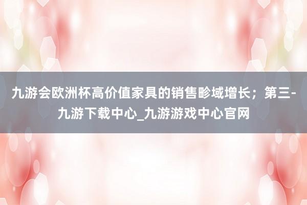 九游会欧洲杯高价值家具的销售畛域增长；第三-九游下载中心_九游游戏中心官网