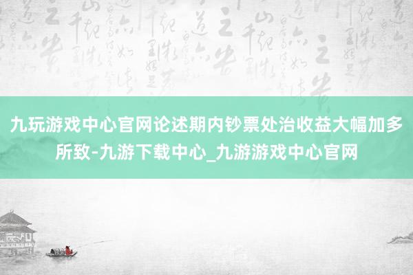 九玩游戏中心官网论述期内钞票处治收益大幅加多所致-九游下载中心_九游游戏中心官网