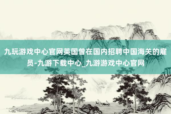 九玩游戏中心官网英国曾在国内招聘中国海关的雇员-九游下载中心_九游游戏中心官网