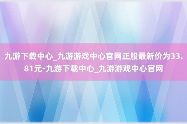 九游下载中心_九游游戏中心官网正股最新价为33.81元-九游下载中心_九游游戏中心官网