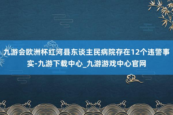 九游会欧洲杯红河县东谈主民病院存在12个违警事实-九游下载中心_九游游戏中心官网