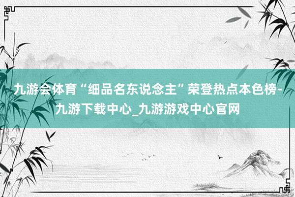 九游会体育“细品名东说念主”荣登热点本色榜-九游下载中心_九游游戏中心官网