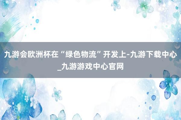 九游会欧洲杯在“绿色物流”开发上-九游下载中心_九游游戏中心官网