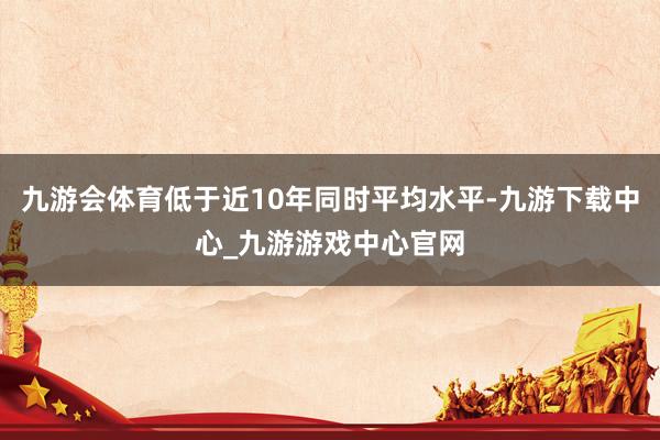 九游会体育低于近10年同时平均水平-九游下载中心_九游游戏中心官网