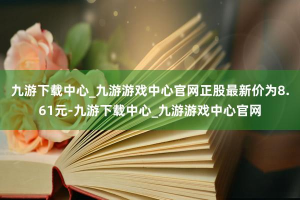 九游下载中心_九游游戏中心官网正股最新价为8.61元-九游下载中心_九游游戏中心官网