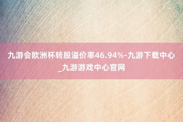 九游会欧洲杯转股溢价率46.94%-九游下载中心_九游游戏中心官网