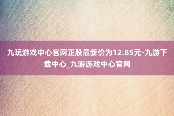 九玩游戏中心官网正股最新价为12.85元-九游下载中心_九游游戏中心官网