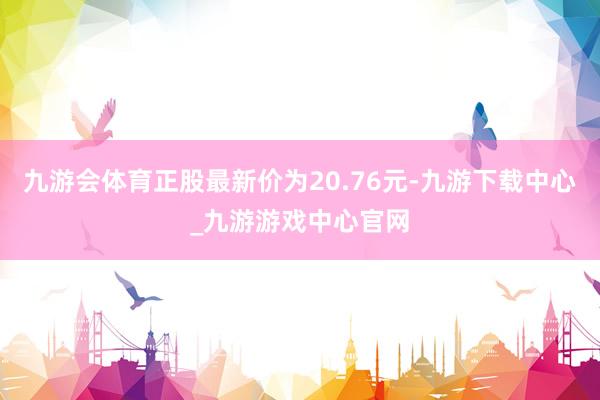 九游会体育正股最新价为20.76元-九游下载中心_九游游戏中心官网