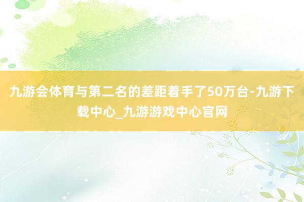 九游会体育与第二名的差距着手了50万台-九游下载中心_九游游戏中心官网