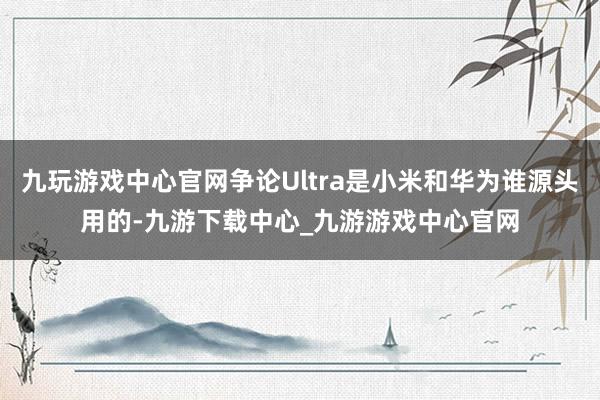 九玩游戏中心官网争论Ultra是小米和华为谁源头用的-九游下载中心_九游游戏中心官网