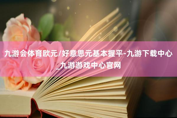 九游会体育欧元/好意思元基本握平-九游下载中心_九游游戏中心官网