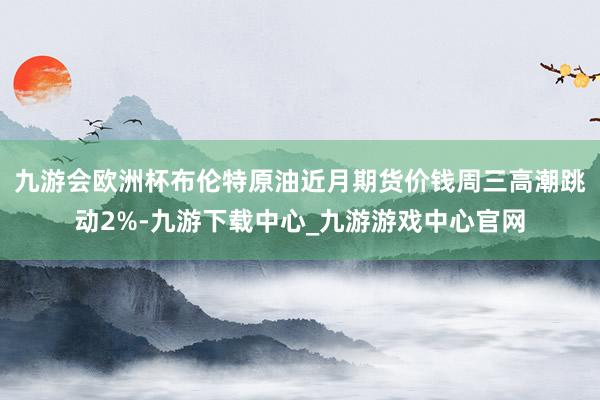 九游会欧洲杯布伦特原油近月期货价钱周三高潮跳动2%-九游下载中心_九游游戏中心官网