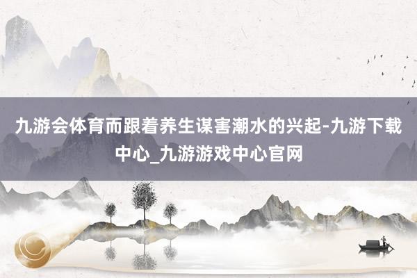 九游会体育而跟着养生谋害潮水的兴起-九游下载中心_九游游戏中心官网