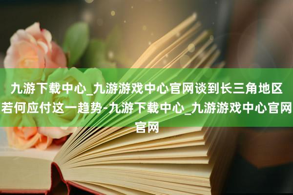 九游下载中心_九游游戏中心官网谈到长三角地区若何应付这一趋势-九游下载中心_九游游戏中心官网