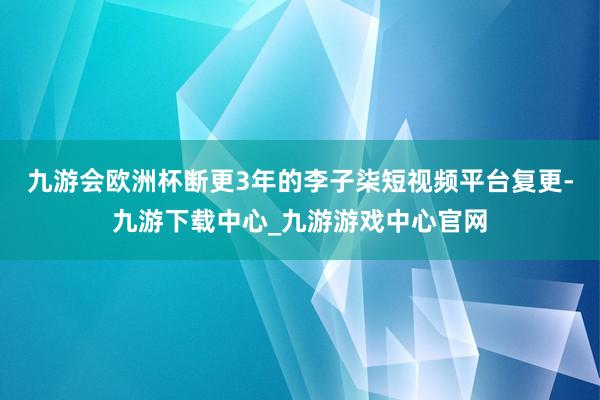 九游会欧洲杯断更3年的李子柒短视频平台复更-九游下载中心_九游游戏中心官网