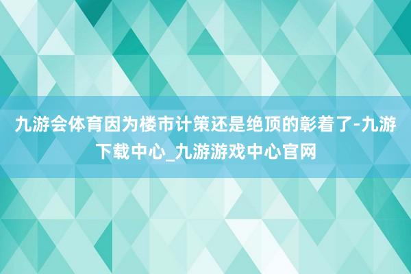 九游会体育因为楼市计策还是绝顶的彰着了-九游下载中心_九游游戏中心官网