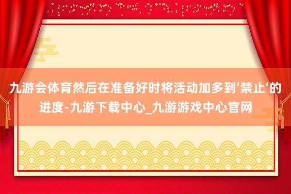 九游会体育然后在准备好时将活动加多到‘禁止’的进度-九游下载中心_九游游戏中心官网