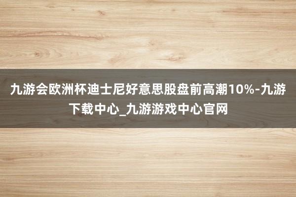 九游会欧洲杯迪士尼好意思股盘前高潮10%-九游下载中心_九游游戏中心官网