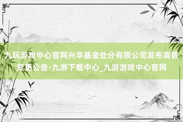 九玩游戏中心官网兴华基金处分有限公司发布高管变更公告-九游下载中心_九游游戏中心官网