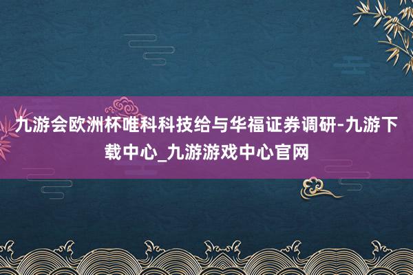 九游会欧洲杯唯科科技给与华福证券调研-九游下载中心_九游游戏中心官网