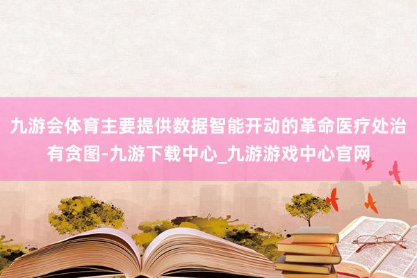 九游会体育主要提供数据智能开动的革命医疗处治有贪图-九游下载中心_九游游戏中心官网