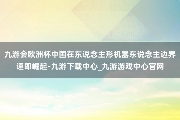 九游会欧洲杯中国在东说念主形机器东说念主边界速即崛起-九游下载中心_九游游戏中心官网