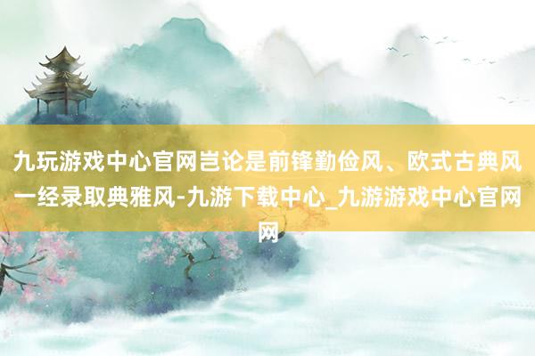 九玩游戏中心官网岂论是前锋勤俭风、欧式古典风一经录取典雅风-九游下载中心_九游游戏中心官网