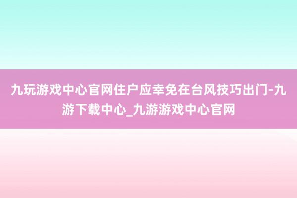 九玩游戏中心官网住户应幸免在台风技巧出门-九游下载中心_九游游戏中心官网