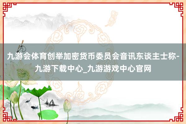 九游会体育创举加密货币委员会音讯东谈主士称-九游下载中心_九游游戏中心官网