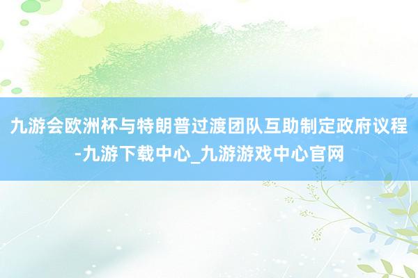 九游会欧洲杯与特朗普过渡团队互助制定政府议程-九游下载中心_九游游戏中心官网