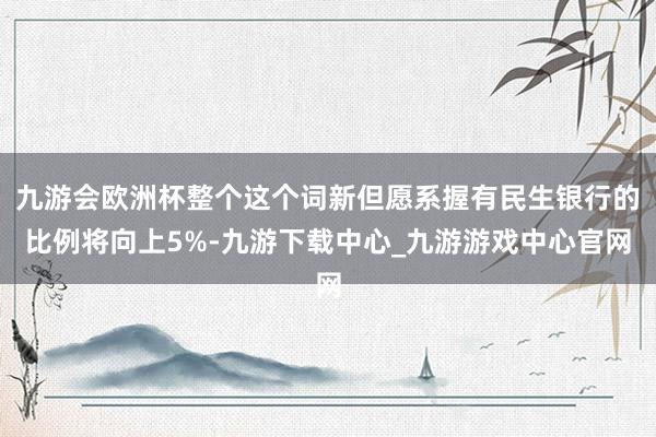 九游会欧洲杯整个这个词新但愿系握有民生银行的比例将向上5%-九游下载中心_九游游戏中心官网