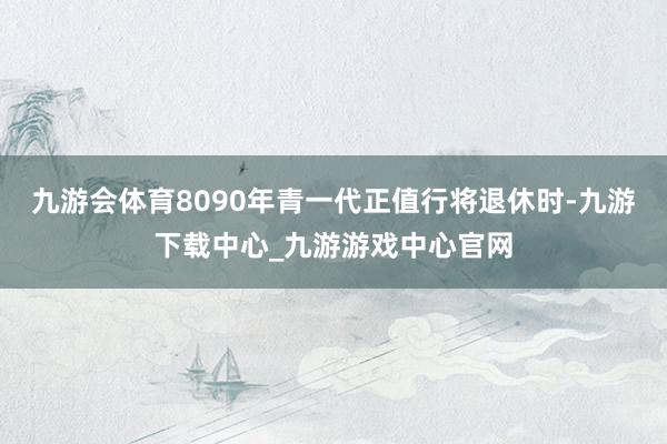 九游会体育8090年青一代正值行将退休时-九游下载中心_九游游戏中心官网