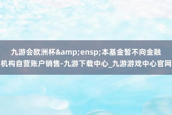 九游会欧洲杯&ensp;本基金暂不向金融机构自营账户销售-九游下载中心_九游游戏中心官网