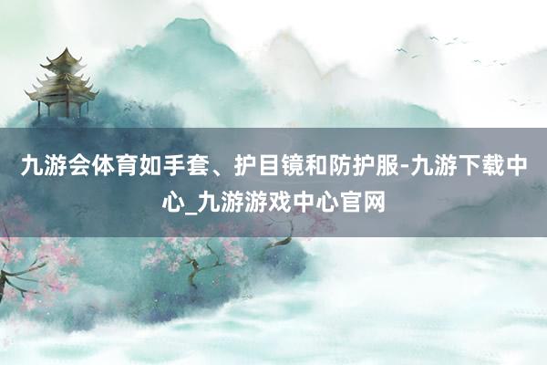 九游会体育如手套、护目镜和防护服-九游下载中心_九游游戏中心官网