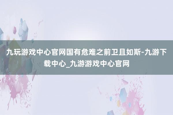 九玩游戏中心官网国有危难之前卫且如斯-九游下载中心_九游游戏中心官网