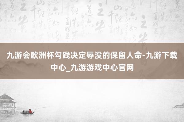 九游会欧洲杯勾践决定辱没的保留人命-九游下载中心_九游游戏中心官网