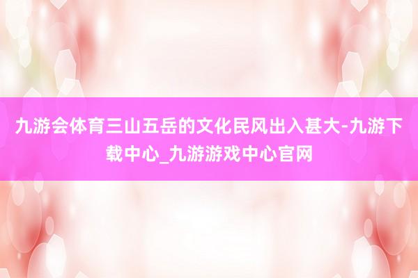 九游会体育三山五岳的文化民风出入甚大-九游下载中心_九游游戏中心官网