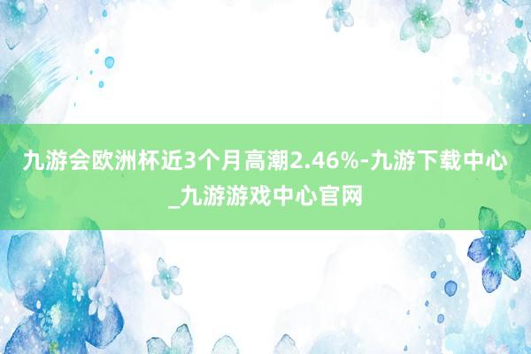 九游会欧洲杯近3个月高潮2.46%-九游下载中心_九游游戏中心官网