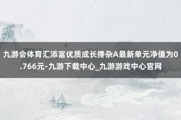 九游会体育汇添富优质成长搀杂A最新单元净值为0.766元-九游下载中心_九游游戏中心官网